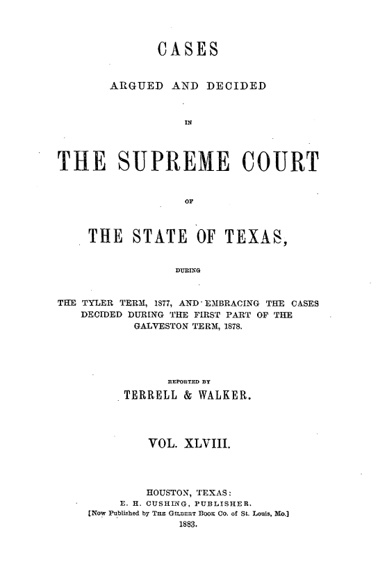 handle is hein.statereports/supcttx0048 and id is 1 raw text is: CASES
ARGUED AND DECIDED
IN
THE SUPREME COURT
OF
THE    STATE OF TEXAS,
DURING
THE TYLER TERM, IS77, AND-EMBRACING THE CASES
DECIDED DURING THE FIRST PART OF THE
GALVESTON TERM, 1878.

REPORTED BY
TERRELL &       WALKER.
VOL. XLVIII.
HOUSTON, TEXAS:
E. H. CUSHIiTG, PUBLISHER.
[Now Published by TaE GiLnERT 1300K CO. of St. Louis, Mo.]
1883.


