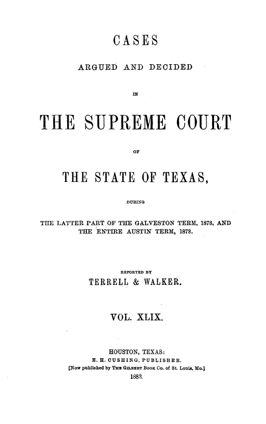 handle is hein.statereports/supcttx0049 and id is 1 raw text is: CASES
ARGUED AND DECIDED
IN
THE SUPREME COURT
OF
THE    STATE      OF TEXAS,
DURING
THE LATTER PART OF THE GALVESTON TERM, 1878, AND
THE ENTIRE AUSTIN TERM, 1878.
REPORTED BY
TERRELL & WALKER.
VOL. XLIX.
HOUSTON, TEXAS:
E. H. CUSHING, PUBLISHER.
[Now published by Tm GILBERT BOOK Co. of St. Louis. Mo.]


