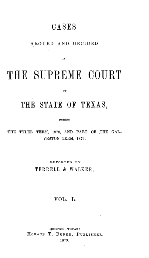 handle is hein.statereports/supcttx0050 and id is 1 raw text is: CASES
ARGUE ) AND DECIDED
IN
THE SUPREME COURT
OF
THE   STATE     OF TEXAS,
DURING
THE TYLER TERM, 1878, AND PART OF ,THE GAL-
VESTON TERM, 1879.
REPORTED BY
TERRELL & WALKER.
VOL. L.
4OUSTON, TEXAS:
HORACE T. BURKE, PUBLISHER.
1879.


