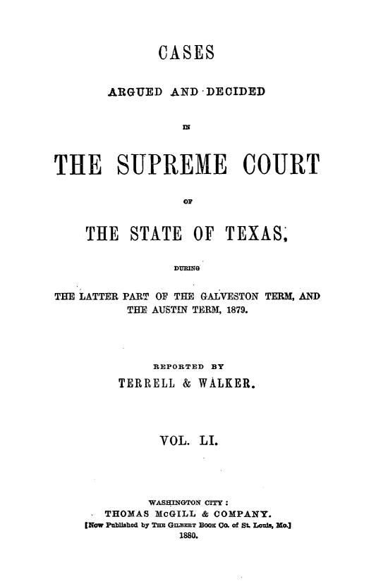 handle is hein.statereports/supcttx0051 and id is 1 raw text is: CASES
ARGUED AND -DECIDED
IN
THE SUPREME COURT
OF
THE STATE OF TEXAS,
DURING
THE LATTER PART OF THE GALVESTON TERM, AND
THE AUSTIN TERM, 1879.

REPORTED BY
TERRELL & WALKER.
VOL. LI.
WASHINGTON CITY:
THOMAS McGILL & COMPANY.
[Now Pu bUshed by Th GumEET BO Om of St. Louis, No.]
1880.


