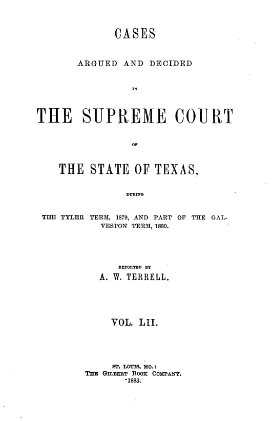 handle is hein.statereports/supcttx0052 and id is 1 raw text is: CASES
ARGUED AND DECIDED
I -I
THE SUPREME COURT
OF
THE STATE OF TEXAS.,
DURrG
THE TYLER TERM, 1879, AND PART OF THE GAL-
VESTON TERM, 1880.

REPORTED 13Y
A. W. TERRELL.
VOL. LII.
ST. LOUIS, MO.:
THn GimmET BOOK COMPANT°
-1883.


