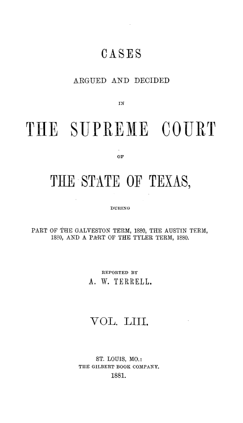 handle is hein.statereports/supcttx0053 and id is 1 raw text is: CASES
ARGUED AND DECIDED
IN
THE SUPREME COURT
OF
TRE STATE OF TEXAS,
DURING
PART OF THE GALVESTON TERAI, 1880, THE AUSTIN TERM,
ISSO, AND A PART OF THE TYLER TERM, 1880.

REPORTED BY
A. W. TERRELL.
VOL. LIII.
ST. LOUIS, MO.:
THE GILBERT BOOK COMPANY.
1881.



