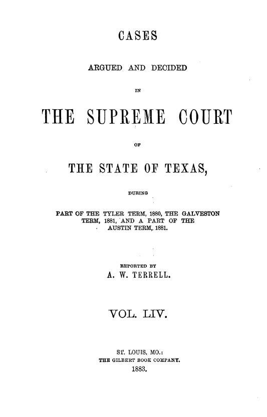 handle is hein.statereports/supcttx0054 and id is 1 raw text is: CASES
ARGUED AND DECIDED
IN
THE SUPREME COURT
OF
THE STATE OF TEXAS,
DURING
PART OF THE TYLER TERM, 1880, THE GALVESTON
TERM, 1881, AND A PART OF THE
AUSTIN TERM,. 1881.

REPORTED BY
A. W. TERRELL.
VOL. LIV.
ST. LOUIS, MO.:
THE GILBERT BOOK COMPANY.
1883.


