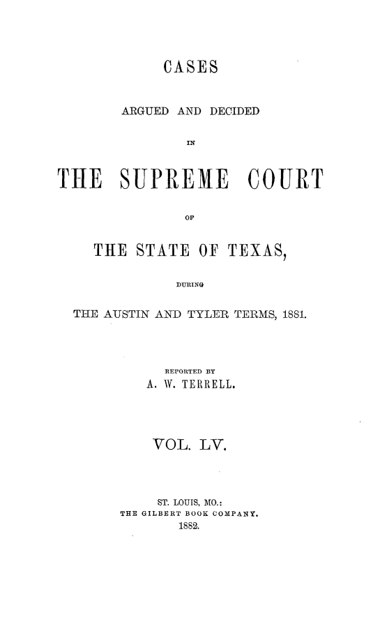 handle is hein.statereports/supcttx0055 and id is 1 raw text is: CASES
ARGUED AND DECIDED
IN
THE SUPREME COURT
OF
THE STATE OF TEXAS,
DURING
THE AUSTIN AND TYLER TERMS, 1881.

REPORTED BY
A. W. TERRELL.
VOL. LV.
ST. LOUIS, MO.:
THE GILBERT BOOK COMPANY.
1882.


