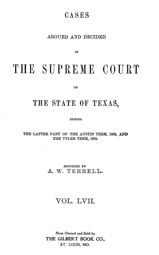 handle is hein.statereports/supcttx0057 and id is 1 raw text is: CASES
ARGUED AND DECIDED
.IN
THE SUPREME COURT
OP
THE STATE OF TEXAS,
DURING
THE LATTER PART OF THE AUSTIN TERM, '1882, AND
THE TYLER TERM, 1882.
.REPORTED BY
A. W. TERRELL.
VOL. LVII.
Now Owned and Sold by
THE GILBERT BOOK CO.,
ST. LOUIS, MO.



