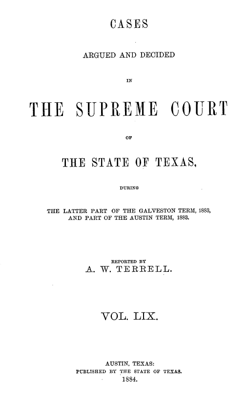handle is hein.statereports/supcttx0059 and id is 1 raw text is: CASES
ARGUED AND DECIDED
IN
THE SUPREME COURT
OF
THE STATE OF TEXAS,
DURING
THE LATTER PART OF THE GALVESTON TERM, 1883,
AND PART OF THE AUSTIN TERM, 1883.

R EPORTED BY
A. W. TERIRELL.
VOL. LIX.
AUSTIN, TEXAS:
PUBLISHED BY THE STATE OF TEXAS.
1884.


