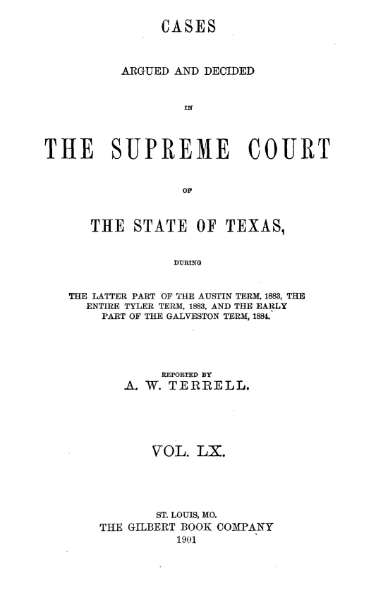 handle is hein.statereports/supcttx0060 and id is 1 raw text is: CASES
ARGUED AND DECIDED
IN
THE SUPREME COURT
OF
T1LE STATE OF TEXAS,
DURING
THE LATTER PART OF THE AUSTIN TERM, 1883, THE
ENTIRE TYLER TERM, 1883, AND THE EARLY
PART OF THE GALVESTON TERM, 1884.

REPORTED BY
A. W. TERRELL.
VOL. LX.
ST. LOUIS, MO.
THE GILBERT BOOK COMPANY
1901


