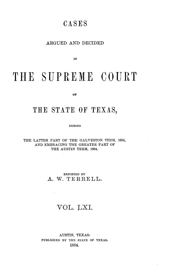handle is hein.statereports/supcttx0061 and id is 1 raw text is: CASES
ARGUED AND DECIDED
IN
THE SUPREME COURT

THE STATE OF TEXAS,
DURING
THE LATTER PART OF THE GALVESTON TERM, 1884,
AND EMBRACING THE GREATER PART OF
THE AUSTIN TERM, 1884.

REPORTED BY
A. W. TERRELL.
VOL. LXI.
AUSTIN, TEXAS:
PUBLTSIED BY THE STATE OF TEXAS.
1884.


