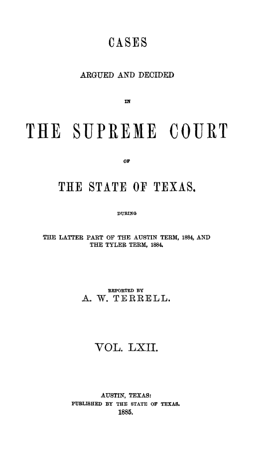 handle is hein.statereports/supcttx0062 and id is 1 raw text is: CASES
ARGUED AND DECIDED
w
THE SUPREME COURT

THE STATE OF TEXAS.
DURING
THE LATER PART OF THE AUSTIN TERM, 1884, AND
THE TYLER TERM, 1884.

RxPORtTFD BY
A. W. TERRELL.
VOL. LXII.
AUSTIN, TEXAS:
PUBLISHED BY THE STATE OF TEXAS.
1885.


