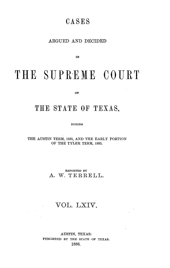handle is hein.statereports/supcttx0064 and id is 1 raw text is: CASES
ARGUED AND DECIDED
IN
THE SUPREME COURT
OF

THE STATE OF TEXAS,
DURING
THE AUSTIN TERM, 1885, AND THE EARLY PORTION
OF THE TYLER TERM, 1885.

REPORTED BY
A. W. TERRELL.
VOL. LXIV.
AUSTIN, TEXAS:
PUBLISIIED BY THE STATE OF TEXAS.
1886.


