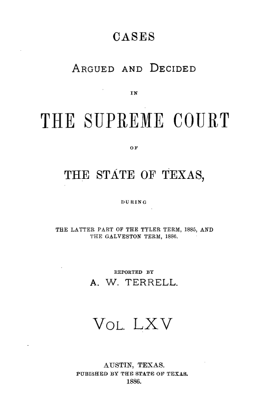 handle is hein.statereports/supcttx0065 and id is 1 raw text is: CASES

ARGUED

AND DECIDED

THE SUPREME COURT
OF
THE STATE OF TEXAS,
DU RING
THE LATTER PART OF THE TYLER TERM, 1885, AND
THE GALVESTON TERM, 1886.
REPORTED BY
A. W. TERRELL.
VOL. LXV
AUSTIN, TEXAS.
PUBISHED BY THE STATE OF TEXAS.
1886.


