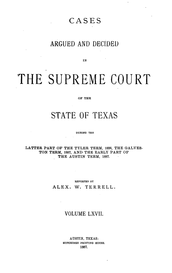 handle is hein.statereports/supcttx0067 and id is 1 raw text is: CASES
ARGUED AND DECIDED
IN
THE SUPREME COURT
OF THE
STATE OF TEXAS
DURING THE
LATTER PART OF THE TYLER TERM, 1886, THE GALVES-
TON TERM, 1887, AND THE EARLY PART OF
THE AUSTIN TERM, 1887.
REPORTED BY
ALEX. W. TERRELL.
VOLUME LXVII.
AUSTIN, TEXAS:
HUTOHINGS PRINTING HOUSE.
1887.


