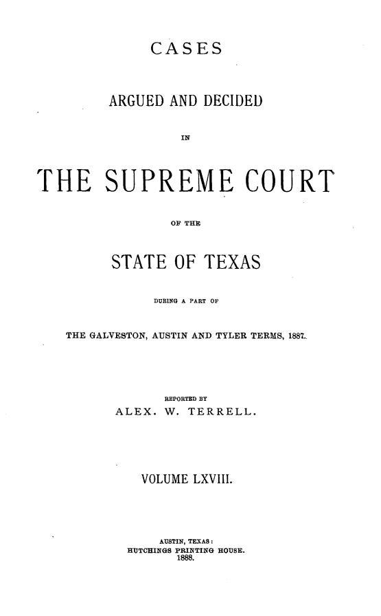handle is hein.statereports/supcttx0068 and id is 1 raw text is: CASES
ARGUED AND DECIDED
IN
THE SUPREME COURT
OF THE

STATE OF TEXAS
DURING A PART OF
THE GALVESTON, AUSTIN AND TYLER TERMS, 1887.
REPORTED BY
ALEX. W. TERRELL.

VOLUME LXVIII.
AUSTIN, TEXAS:
HUTCHINGS PRINTING HOUSE.
1888.


