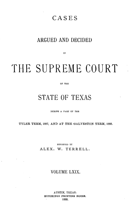 handle is hein.statereports/supcttx0069 and id is 1 raw text is: CASES
ARGUED AND DECIDED
THE SUPREME COURT
OF THE
STATE OF TEXAS
DURING A PART OF THE
TYLER TERM, 1887, AND AT THE GALVESTON TERM, 1888.
REPORTED BY
ALEX. W. TERRELL.
VOLUME LXIX.
AUSTIN, TEXAS:
HUTCHINGS PRINTING HOUSE.
1888.


