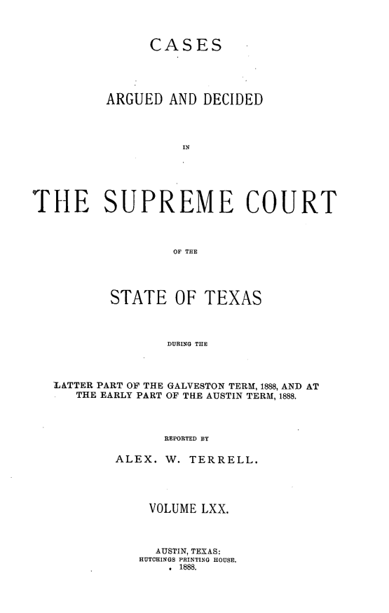 handle is hein.statereports/supcttx0070 and id is 1 raw text is: CASES
ARGUED AND DECIDED
IN
THE SUPREME COURT
OF THE

STATE OF TEXAS
DURING THE
LATTER PART OF THE GALVESTON TERM, 1888, AND AT
THE EARLY PART OF THE AUSTIN TERM, 1888.
REPORTED BY

ALEX. W. TERRELL.
VOLUME LXX.
AUSTIN, TEXAS:
HUTOHINGS PRINTING HOUSE.
. 1888.


