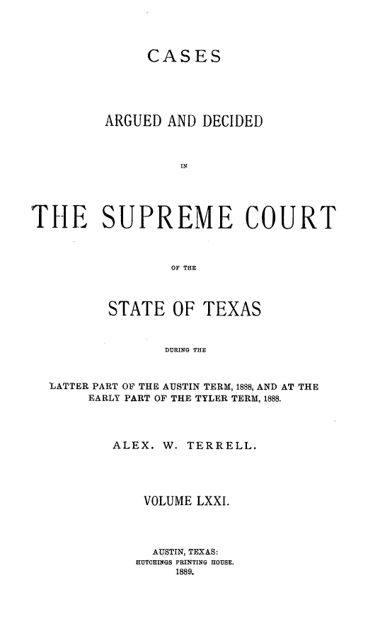handle is hein.statereports/supcttx0071 and id is 1 raw text is: CASES
ARGUED AND DECIDED
IN
THE SUPREME COURT
OF THE
STATE OF TEXAS
DURING THE
LATTER PART OF THE AUSTIN TERM, 1888, AND AT THE
EARLY PART OF THE TYLER TERM, 1888.

ALEX. W.

TERRELL.

VOLUME LXXI.
AUSTIN, TEXAS:
HUTCHINGS PRINTING HOUSE.
1889.



