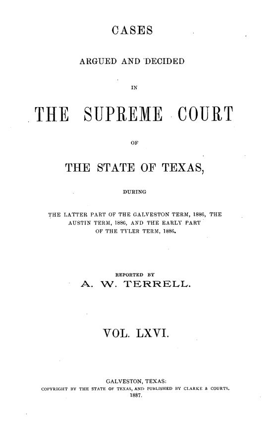 handle is hein.statereports/supcttx6666 and id is 1 raw text is: CASES
ARGUED AND *DECIDED
IN
THE SUPREME COURT
OF
THE STATE OF TEXAS,
DURING
THE LATTER PART OF THE GALVESTON TERM, 1886, THE
AUSTIN TERM, 1886, AND THE EARLY PART
OF THE TYLER TERM, 1886.

REPORTED BY
A. W. TERRELL.
VOL. LXVI.
GALVESTON, TEXAS:
COPYRIGHT BY THE STATE OF TEXAS, ANI) PUBLISHED BY CLARKE & COURTS.
1887.


