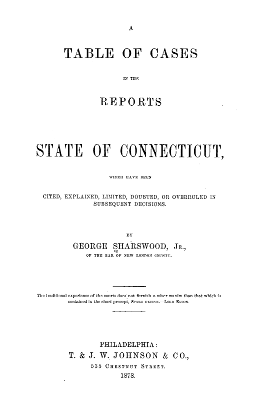 handle is hein.statereports/tbcsitrsst0001 and id is 1 raw text is: 



A


TABLE OF CASES


               IN THY



         REPORTS


STATE OF CONNECTICUT,


                   WHICH HAVE BEEN


  CITED, EXPLAINED, LIMITED, DOUBTED, OR OVERRULED IN
               SUBSEQUENT DECISIONS.




                       BY

         GEORGE SHARSWOOD, JR.,
             OF THE BAR OF NEW LONDON COUNTY.


The traditional experience of the courts does not furnish a wiser maxim than that which is
        contained in the short precept, STARE DEiS[s.-LORD ELDON.






                PHILADELPHIA  :

        T. & J. W.  JOHNSON & CO.,
              535 CHESTNUT STREET.
                     1878.


