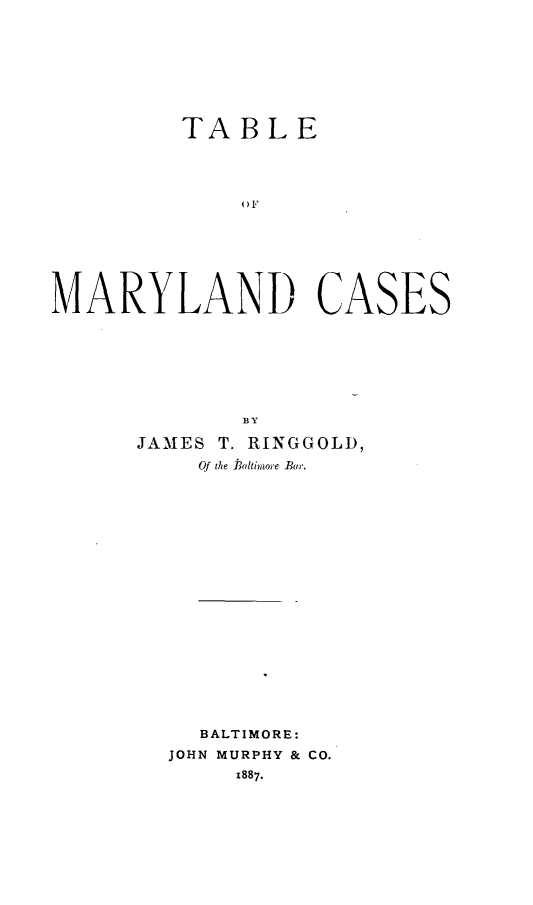 handle is hein.statereports/tbimylcs0001 and id is 1 raw text is: 









         TABLE













MARYLAND CASES


       BY

JAMES T. RINGGOLD,
    Of the Blaltinwre Bar.




















    BALTIMORE:
  JOHN MURPHY & CO.
       1887.


