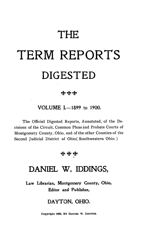 handle is hein.statereports/terdi0001 and id is 1 raw text is: 





                 THE



 TERM REPORTS



           DIGESTED





         VOLUME I.-1899 to 1900.

   The Official Digested Reports, Annotated, of the De-
cisions of the Circuit, Common Pleas and Probate Courts of
Montgomery County, Ohio, and of the other Counties of the
Second Judicial District of Ohio( Southwestern Ohio.)





      DANIEL W. IDDINGS,

    Law Librarian, Montgomery County, Ohio,
             Editor and Publisher,

             DAYTON, OHIO.


Copyright 1900, BY DANIEL W. IDDINGS.


