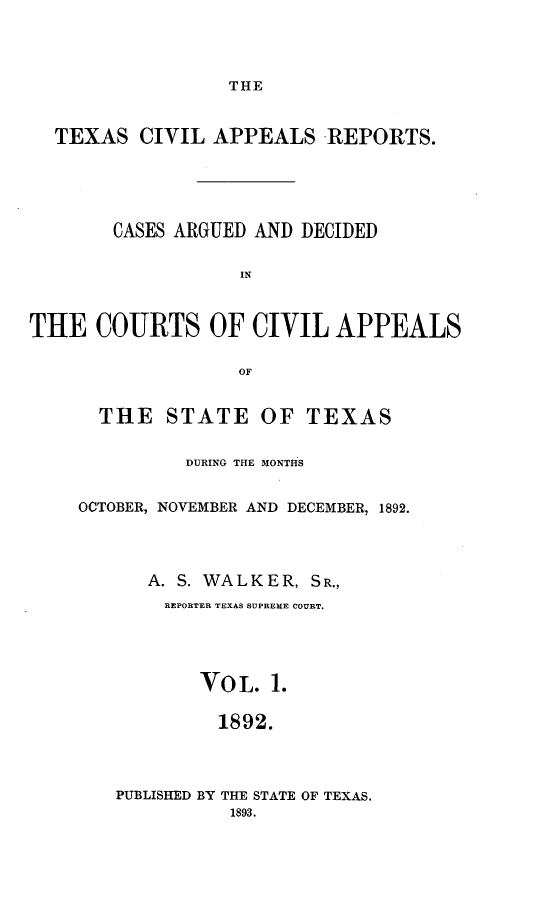 handle is hein.statereports/texcvapp0001 and id is 1 raw text is: THE

TEXAS CIVIL APPEALS REPORTS.
CASES ARGUED AND DECIDED
IN
THE COURTS OF CIVIL APPEALS
OF

THE STATE OF TEXAS
DURING THE MONT1HS
OCTOBER, NOVEMBER AND DECEMBER, 1892.
A. S. WALKER, SR.,
REPORTER TEXAS SUPREME COURT.
VOL. 1.
1892.
PUBLISHED BY THE STATE OF TEXAS.
1893.


