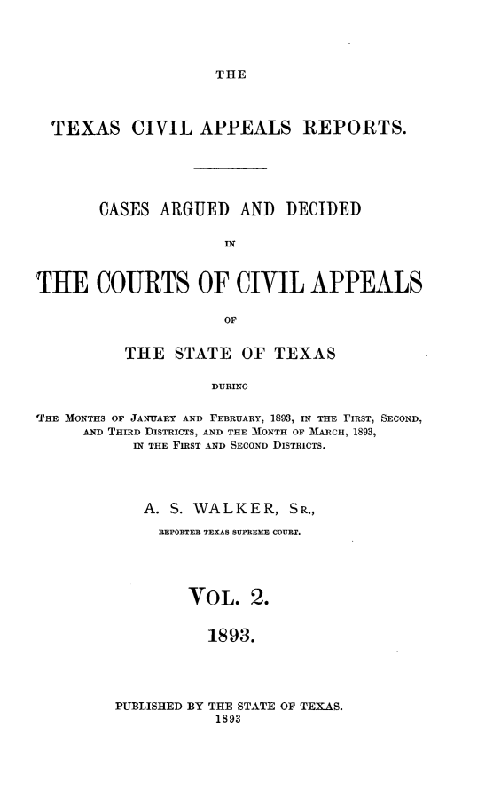 handle is hein.statereports/texcvapp0002 and id is 1 raw text is: THE

TEXAS CIVIL APPEALS REPORTS.
CASES ARGUED AND DECIDED
IN
THE COURTS OF CIVIL APPEALS
OF
THE STATE OF TEXAS
DURING
'THE MONTHS OF JANUARY AND FEBRUARY, 1893, IN THE FIRST, SECOND,
AND THIRD DISTRICTS, AND THE MONTH OF MARCH, 1893,
IN THE FIRST AND SECOND DISTRICTS.

A. S. WALKER, SR.,
REPORTER TEXAS SUPREME COURT.
VOL. 2.
1893.

PUBLISHED BY THE STATE OF TEXAS.
1893


