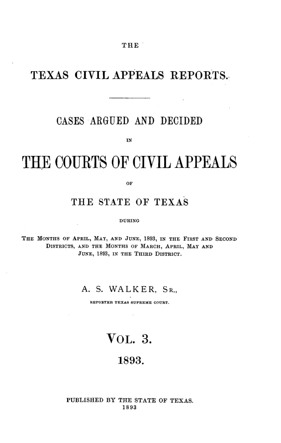 handle is hein.statereports/texcvapp0003 and id is 1 raw text is: THE

TEXAS CIVIL APPEALS REPORTS.
CASES ARGUED AND DECIDED
IN
THE COURTS OF CIVIL APPEALS
OF
THE STATE OF TEXAS
DURING
THE MONTHS OF APRIL, MAY, AND JUNE, 1893, IN THE FIRST AND SECOND
DISTRICTS, AND THE MONTHS OF MARCH, APRIL, MAY AND
JUNE, 1893, IN THE THIRD DISTRICT.

A. S. WALKER, SR.,
REPORTER TEXAS SUPREME COURT.
VOL. 3.
1893.

PUBLISHED BY THE STATE OF TEXAS.
1893


