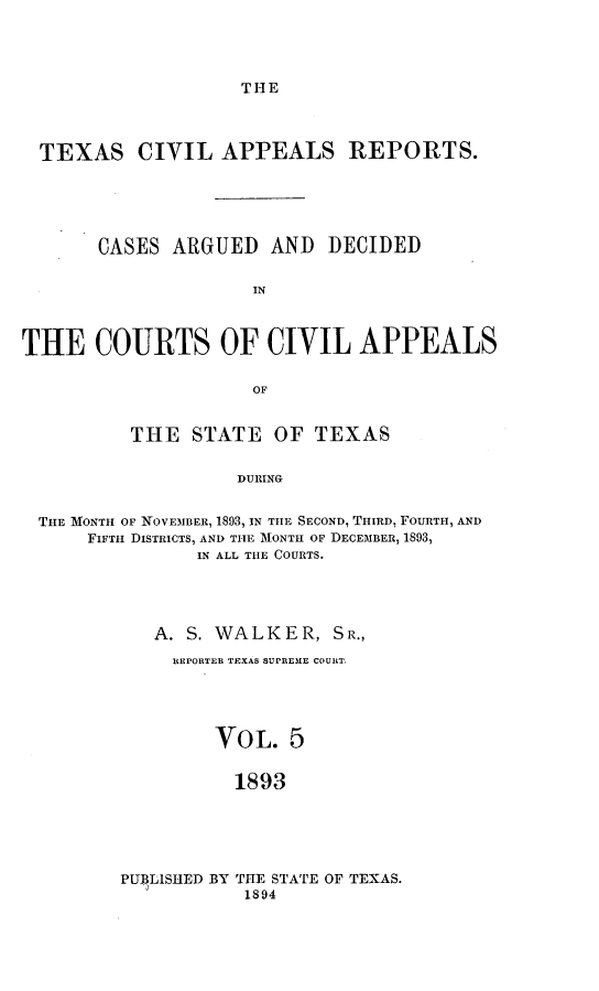 handle is hein.statereports/texcvapp0005 and id is 1 raw text is: THE

TEXAS CIVIL APPEALS REPORTS.
CASES ARGUED AND DECIDED
THE COURTS OF CIVIL APPEALS
OF
THE STATE OF TEXAS
DURING
THE MONTH OF NOVEMBER, 1893, IN THE SECOND, THIRD, FOURTH, AND
FIFTH DIsTRIcTs, AND THE 1ONTH OF DECEMBER, 1893,
IN ALL THE COURTS.

A. S. WALKER, SR.,
REPORTER TEXAS SUPREME COURT.
VOL. 5
1893

PUBLISHED BY THE STATE OF TEXAS.
1894


