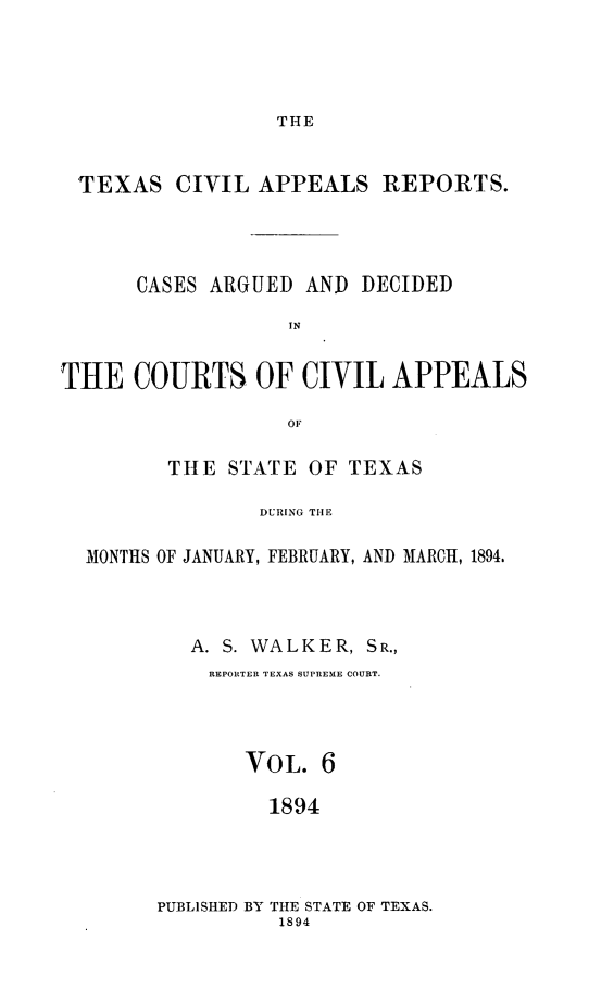 handle is hein.statereports/texcvapp0006 and id is 1 raw text is: THE

TEXAS CIVIL APPEALS REPORTS.
CASES ARGUED AND DECIDED
IN
THE COURTS OF CIVIL APPEALS
OF
THE STATE OF TEXAS
DURING THE
MONTHS OF JANUARY, FEBRUARY, AND MARCH, 1894.

A. S. WALKER, SR.,
REPORTER TEXAS SUPREME COURT.
VOL. 6
1894
PUBLISHED BY THE STATE OF TEXAS.
1894


