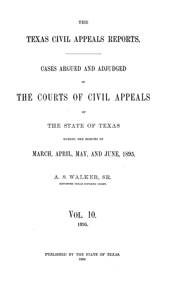 handle is hein.statereports/texcvapp0010 and id is 1 raw text is: THE

TEXAS CIVIL APPEALS REPORTS.
CASES ARGUED AND ADJUDGED
IN
THE COURTS OF. -CIVIL APPEALS
OF

THE STATE OF TEXAS
DURING THE MONTHS OF
MARCH, APRIL, MAY, AND JUNE, 1895.
A. S. WALKER, SR.
REPORTER TEXAS SUPREME COURT.
VOL. 10.
1895.

PUBLISHED BY THE STATE OF TEXAS.
1896.


