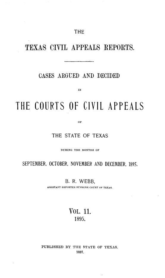 handle is hein.statereports/texcvapp0011 and id is 1 raw text is: THE

TEXAS

CIVIL APPEALS REPORTS.

CASES ARGUED AND DECIDED
IN
THE COURTS OF CIVIL APPEALS
THE STATE OF TEXAS
DURING THE MONTHS OF
SEPTEMBER, OCTOBER, NOVEMBER AND DECEMBER, 1895.
B. R. WEBB,
ASSISTANT REPORTER SUPREME COURT OF TEXAS.
VOL. 11.
1895.
PUBLISHED BY THE STATE OF TEXAS,
1897.


