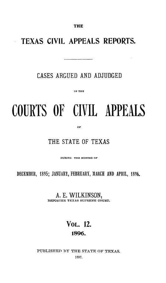 handle is hein.statereports/texcvapp0012 and id is 1 raw text is: THE

TEXAS CIVIL APPEALS REPORTS.
CASES ARGUED AND ADJUDGED
IN THE
COURTS OF CIVIL APPEALS
or
THE STATE OF TEXAS
DURING THE MONTHS OF
DECEMBER, 1895; JANUARY, FEBRUARY, MARCH AND APRIL, 1896.
A. E, WILKINSON,
REPORTER TEXAS SUPREME COURT.
VOL. 12.
1896.
PUBLISHED 13Y THE STATE OF TEXAS.
1897.


