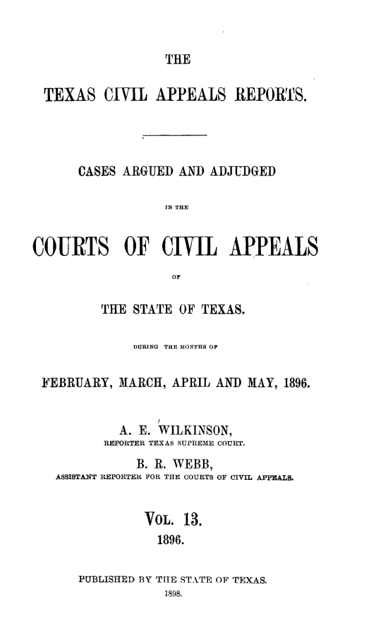 handle is hein.statereports/texcvapp0013 and id is 1 raw text is: THE

TEXAS CIVIL APPEALS REPORTS.
CASES ARGUED AND ADJUDGED
IN THE
COURTS OF CIVIL APPEALS
or
THE STATE OF TEXAS.
DURING THE MONTHS OF
FEBRUARY, MARCH, APRIL AND MAY, 1896.
A. E. WILKINSON,
REPORTER TEXAS SUPREME COURT.
B. R. WEBB,
ASSISTANT REPORTER FOR THE COURTS OF CIVIL APPEALS.
VoL. 13.
1896.
PUBLISHED BY THE STATE OF TEXAS.
1898.


