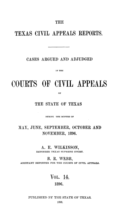 handle is hein.statereports/texcvapp0014 and id is 1 raw text is: THE

TEXAS CIVIL APPEALS REPORTS.
CASES ARGUED AND ADJUDGED
IN THE
COURTS OF CIVIL APPEALS
OF
THE STATE OF TEXAS
DURING THE MONTHS OF
MAY, JUNE, SEPTEMBER, OCTOBER AND
NOVEMBER, 1896.
A. E. WILKINSON,
REPORTER TEXAS SUPREME COURT.
B. R. WEBB,
ASSISTANT REPORTER FOR THE COURTS OF CIVIL APPEALS.
VoL. 14.
1896.
PUBLISHED BY THE STATE OF TEXAS.
1898.


