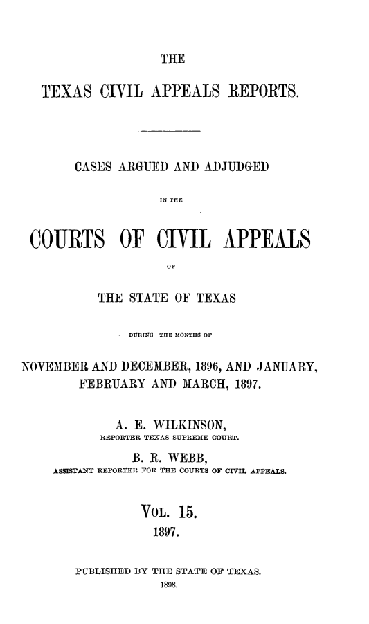 handle is hein.statereports/texcvapp0015 and id is 1 raw text is: THE

TEXAS CIVIL APPEALS REPORTS.
CASES ARGUED AND ADJUDGED
IN THE
COURTS OF CIVIL APPEALS
Oil
THE STATE OF TEXAS
DURING THE MONTHS OF
NOVEMBER AND DECEMBER, 1896, AND JANUARY,
FEBRUARY AND MARCH, 1897.
A. E. WILKINSON,
REPORTER TEXAS SUPREME COURT.
B. R. WEBB,
ASSISTANT REPORTER FOR THE COURTS OF CIVIL APPEALS.
VOL. 15.
1897.

PTBLISHED

BY THE STATE
1898.

OF TEXAS.


