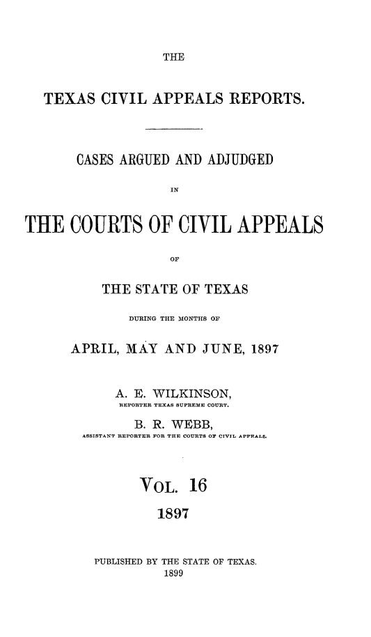 handle is hein.statereports/texcvapp0016 and id is 1 raw text is: THE

TEXAS CIVIL APPEALS REPORTS.
CASES ARGUED AND ADJUDGED
IN
THE COURTS OF CIVIL APPEALS
or

THE STATE OF TEXAS
DURING THE MONTHS OF
APRIL, MAY AND JUNE, 1897
A. E. WILKINSON,
REPORTER TEXAS SUPREME COURT.
B. R. WEBB,
ASSTSTANT REPORTER FOR THE COURTS OF CIVIL APPEALS.
VOL. 16
1897
PUBLISHED BY THE STATE OF TEXAS.
1899


