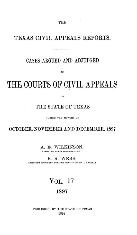 handle is hein.statereports/texcvapp0017 and id is 1 raw text is: THE

TEXAS CIVIL APPEALS REPORTS.
CASES ARGUED AND ADJUDGED
[N
THE COURTS OF CIVIL APPEALS
OF
THE STATE OF TEXAS
DURING THE MONTHS OF
OCTOBER, NOVEMBER, AND DECEMBER, 1897
A. E. WILKINSON,
REPORTER TEXAS SUPREME COURT.
B. R. WEBB,
ASSTSTANT REPORTER FOR TBE COUjRS OF CiviL, APPEALS.
VOL. 17
1897
PUBLISHED BY THE STATE OF TEXAS.
1899


