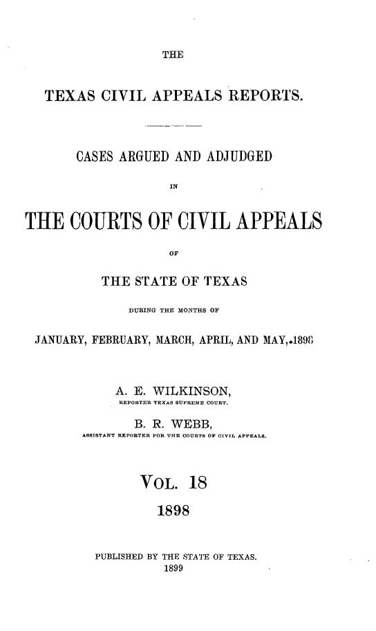 handle is hein.statereports/texcvapp0018 and id is 1 raw text is: THE

TEXAS CIVIL APPEALS REPORTS.
CASES ARGUED AND ADJUDGED
IN
THE COURTS OF CIVIL APPEALS
OF
THE STATE OF TEXAS
DURING THE MONTHS OF
JANUARY, FEBRUARY, MARCH, APRIL, AND MAY,.1898
A. E. WILKINSON,
REPORTER TEXAS SUPREME COURT.
B. R. WEBB,
ASSISTANT REPORTER FOR THE COURTS OF CIVIL APPEALS.
VOL. 18
1898

PUBLISHED BY THE STATE OF TEXAS.
1899


