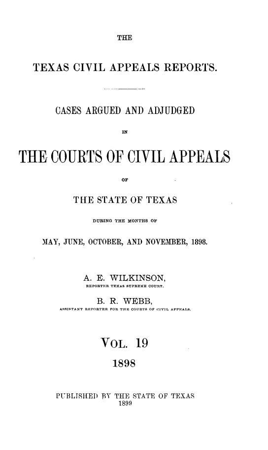 handle is hein.statereports/texcvapp0019 and id is 1 raw text is: THE

TEXAS CIVIL APPEALS REPORTS.
CASES ARGUED AND ADJUDGED
IN
THE COURTS OF CIVIL APPEALS
or

TRE STATE OF TEXAS
DURING THE MONTHS OF
MAY, JUNE, OCTOBER, AND NOVEMBER, 1898.
A. E. WILKINSON,
REPORTER TEXAS SUPREME COURT.
B. R. WEBB,
ASSISTANT REPORTER FOR THE COURTS OF CIVIL APPEALS.
VOL. 19
1898

PUBLISHED BY THE STATE OF TEXAS
1899


