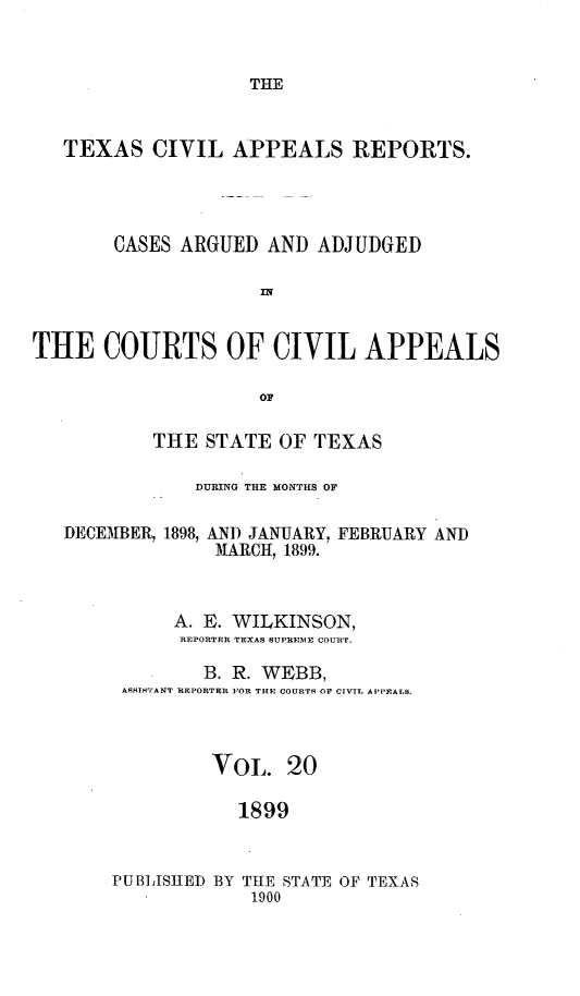 handle is hein.statereports/texcvapp0020 and id is 1 raw text is: THE

TEXAS CIVIL APPEALS REPORTS.
CASES ARGUED AND ADJUDGED
INf
THE COURTS OF CIVIL APPEALS
OF
THE STATE OF TEXAS
DURING THE MONTHS OF
DECEMBER, 1898, AND JANUARY, FEBRUARY AND
MARCH, 1899.
A. E. WILKINSON,
REPORTER TEXAS SUPREME COURT.
B. R. WEBB,
ASHTNTANT REPORTER FOR THE COURTS OP CIVTL APPEALS.
VOL. 20
1899

PUBLISHED BY THE STATE OF TEXAS
1900


