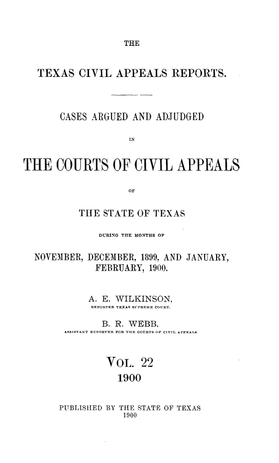 handle is hein.statereports/texcvapp0022 and id is 1 raw text is: THE

TEXAS CIVIL APPEALS REPORTS.
CASES ARGUED AND ADJUDGED
IN
THE COURTS OF CIVIL APPEALS
OF
THE STATE OF TEXAS
DURING THE MONTHS OP
NOVEMBER, DECEMBER, 1899, AND JANUARY,
FEBRUARY, 1900.
A. E. WILKINSON,
REPORTER TEXAS SUPREME COURT.
B. R. WEBB,
ASSISTANT REPORTER FOR THE COURTS OF CIVIL APPEALR
VOL. 22
1900

PUBLISHED BY THE STATE OF TEXAS
1900


