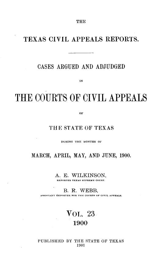 handle is hein.statereports/texcvapp0023 and id is 1 raw text is: THE

TEXAS CIVIL APPEALS REPORTS.
CASES ARGUED AND ADJUDGED
IN
THE COURTS OF CIVIL APPEALS
OF

'Hi E STATE OF TEXAS
DURING THE MONTHS OF
MARCH, APRIL, MAY, AND JUNE, 1900.
A. E. WILKINSON,
REPORTER TEXAS SUPREME COURT.
B. R. WEBB,
ASSIsTANT REPORTER FOR THE COURTS OF CIVIL APPEALS.
Vol. 23
1900
PUBLISHED BY THE STATE OF TEXAS
1901


