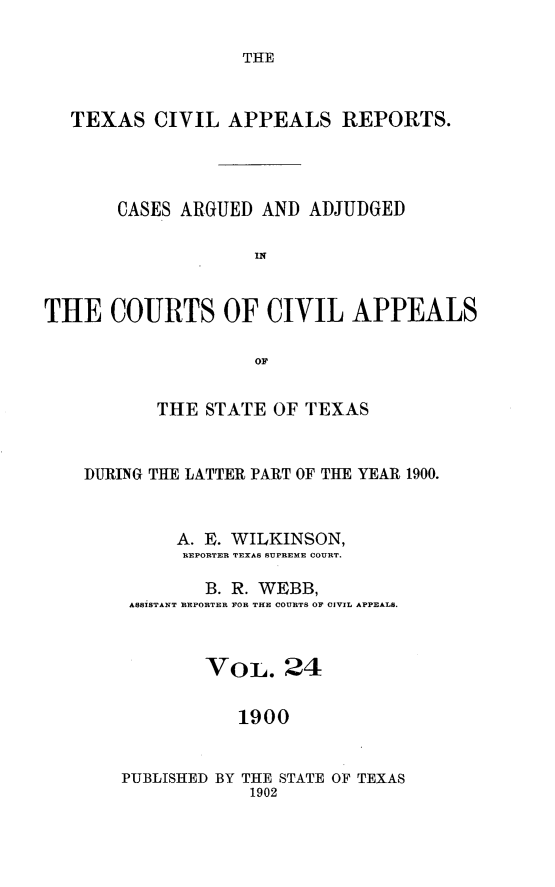handle is hein.statereports/texcvapp0024 and id is 1 raw text is: THE

TEXAS CIVIL APPEALS REPORTS.
CASES ARGUED AND ADJUDGED
THE COURTS OF CIVIL APPEALS
OF
THE STATE OF TEXAS
DURING THE LATTER PART OF THE YEAR 1900.
A. E. WILKINSON,
REPORTER TEXAS SUPREME COURT.
B. R. WEBB,
ASSISTANT REPORTER FOR THE COURTS OF CIVIL APPEALS.
VoL. 24
1900
PUBLISHED BY THE STATE OF TEXAS
1902



