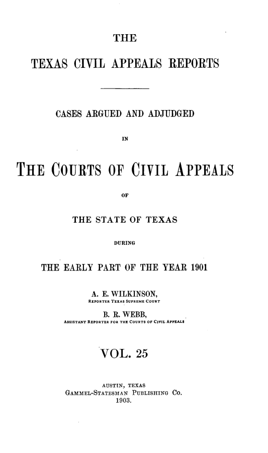 handle is hein.statereports/texcvapp0025 and id is 1 raw text is: THE
TEXAS CIVIL APPEALS REPORTS
CASES ARGUED AND ADJUDGED
IN
THffE COURTS OF CIVIL APPEALS
OF

THE STATE OF TEXAS
DURING
THE EARLY PART OF THE YEAR 1901

A. E. WILKINSON,
REPORTER TEXAS SUPREME COURT
B. R. WEBB,
ASSISTANT REPORTER FOR THE COURTS OF CIVIL APPEALS
VOL. 25
AUSTIN, TEXAS
GAMMEL-STATESMAN PUBLISHING CO.
1903.


