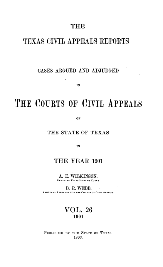 handle is hein.statereports/texcvapp0026 and id is 1 raw text is: THE
TEXAS CIVIL APPEALS REPORTS
CASES ARGUED AND ADJUDGED
IN
TIfiE COUIRTS OF CIVIL APPEALS
OF

THE STATE OF TEXAS
IN
THE YEAR 1901
A. E. WILKINSON,
REPORTER TEXAS SUPREME COURT
B. R. WEBB,
ASSISTANT REPORTER FOR THE COURTS OF CIVIL APPEALS
VOL. 26
1901
PUBLISHED BY THE STATE OF TExAs.
1903.


