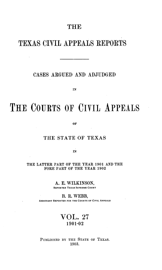 handle is hein.statereports/texcvapp0027 and id is 1 raw text is: THE
TEXAS CIVIL APPEALS REPORTS
CASES ARGUED AND ADJUDGED
IN
THE COURTS OF CIVIL APPEALS
OF

THE STATE OF TEXAS
IN
THE LATTER PART OF THE YEAR 1901 AND THE
FORE PART OF THE YEAR 1902

A. E. WILKINSON,
REPORTER TEXAS SUPREME COURT
B. R. WEBB,
ASSISTANT REPORTER FOR THE COURTS OF CIVIL APPEALS
VOL. 27
1901-02
PUBLISHED BY THE STATE OF TEXAS.
1903.


