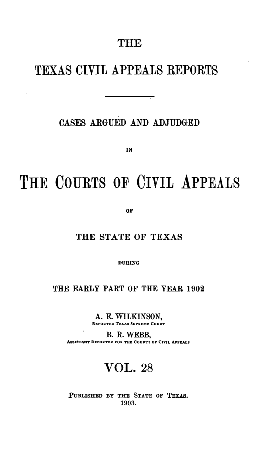 handle is hein.statereports/texcvapp0028 and id is 1 raw text is: THE
TEXAS CIVIL APPEALS REPORTS
CASES ARGUED AND ADJUDGED
IN
THE COURTS OF CIVIL APPEALS
OF

THE STATE OF TEXAS
DURING
THE EARLY PART OF THE YEAR 1902
A. E. WILKINSON,
REPORTER TEXAS SUPREME COURT
B. R. WEBB,
ASSISTANT REPORTER FOR THE COURTS OF CIVIL APPEALS
VOL. 28
PUBLISHED BY THE STATE OF TExAs.
1903.


