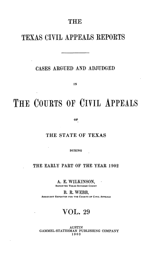 handle is hein.statereports/texcvapp0029 and id is 1 raw text is: THE
TEXAS CIVIL APPEALS REPORTS
CASES ARGUED AND ADJUDGED
IN
THE COURTS OF CIVIL APPEALS
OF

THE STATE OF TEXAS
DURING
THE EARLY PART OF THE YEAR 1902
A. E. WILKINSON,
REPORTER TEXAS SUPREME COURT
B. R. WEBB,
ASSISTANT REPORTER FOR THE COURTS OF CIVIL APPEALS
VOL. 29
AUSTIN
GAMMEL-STATESMAN PUBLISHING COMPANY
1903



