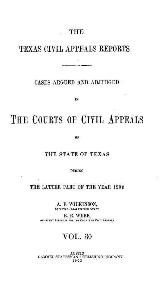 handle is hein.statereports/texcvapp0030 and id is 1 raw text is: THE
TEXAS CIVIL APPEALS REPORTS
CASES ARGUED AND ADJUDGED
IN
THE COURTS OF CIVIL APPEALS
OF

THE STATE OF TEXAS
DURING
THE LATTER PART OF THE YEAR 1902
A. E. WILKINSON,
REPORTER TEXAS SUPREME COURT
B. R. WEBB,
ASSISTANT REPORTER FOR THE COURTS OF CIVIL APPEALS
VOL. 30
AUSTIN
GAMMEL-STATESMAN PUBLISHING .COMPANY
1903


