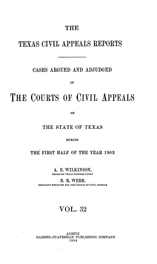 handle is hein.statereports/texcvapp0032 and id is 1 raw text is: THE
TEXAS CIVIL APPEALS REPORTS
CASES ARGUED AND ADJUDGED
IN
THE COURTS OF Civit APPEALS
Of,

THE STATE OF TEXAS
DURING
TIE FIRST HALF OF THE YEAR 1903
A. E. WILKINSON,
REPORTER TEXAS SUPREME COURT
B. R. WEBB,
ASSISTANT REPORTER FOR THE COURTS OF CIVIL APPEALS
VOL. 32
AUSTIN
GAMMEL-STATESMAN PUBLISHING COMPANY
1904


